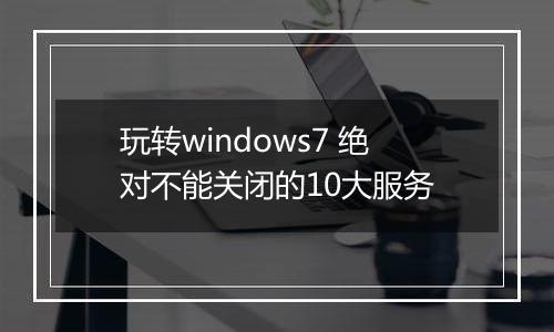 玩转windows7 绝对不能关闭的10大服务