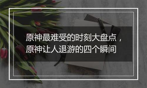 原神最难受的时刻大盘点，原神让人退游的四个瞬间