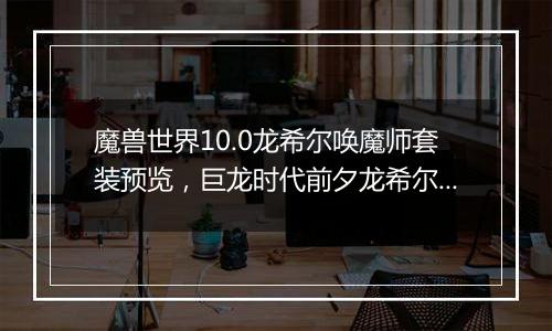 魔兽世界10.0龙希尔唤魔师套装预览，巨龙时代前夕龙希...