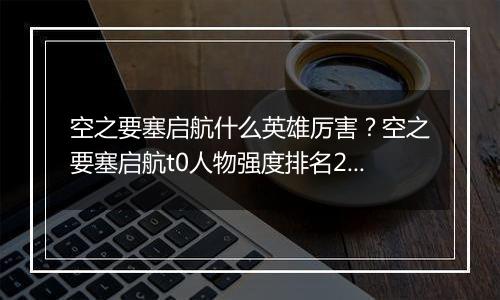 空之要塞启航什么英雄厉害？空之要塞启航t0人物强度排...
