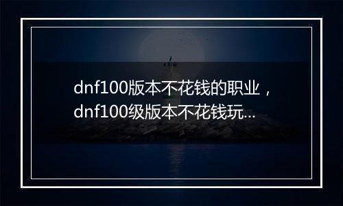 dnf100版本不花钱的职业，dnf100级版本不花钱玩什么职...