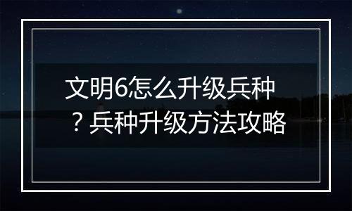文明6怎么升级兵种？兵种升级方法攻略