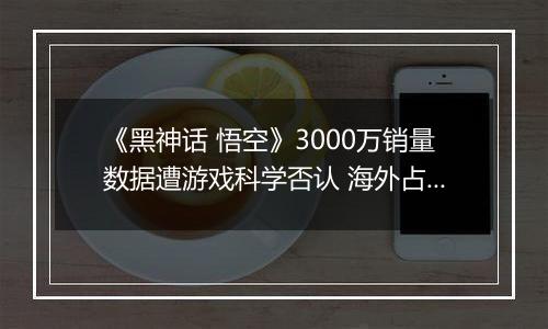 《黑神话 悟空》3000万销量数据遭游戏科学否认 海外占...