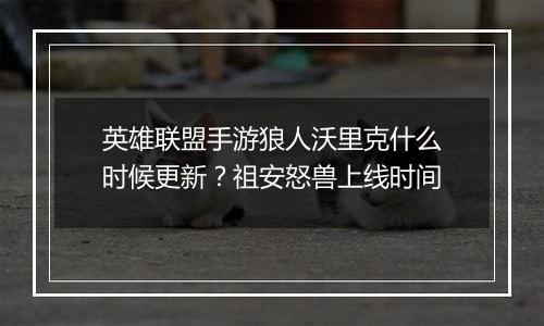 英雄联盟手游狼人沃里克什么时候更新？祖安怒兽上线时...