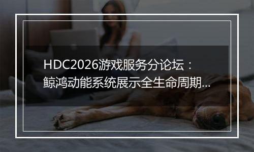 HDC2026游戏服务分论坛：鲸鸿动能系统展示全生命周期增...
